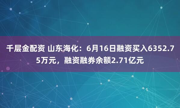 千层金配资 山东海化：6月16日融资买入6352.75万元，融资融券余额2.71亿元