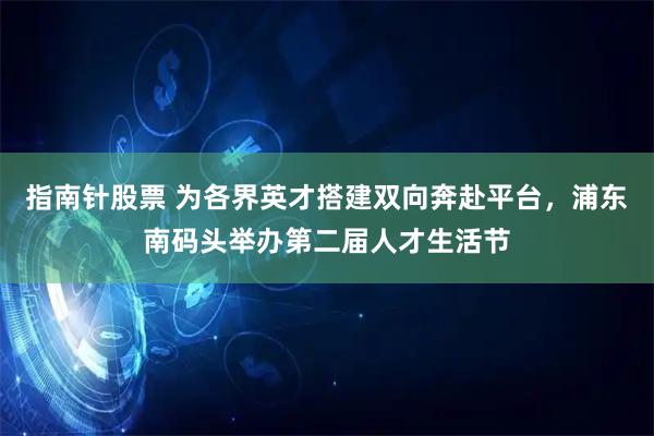 指南针股票 为各界英才搭建双向奔赴平台，浦东南码头举办第二届人才生活节