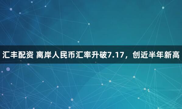 汇丰配资 离岸人民币汇率升破7.17，创近半年新高