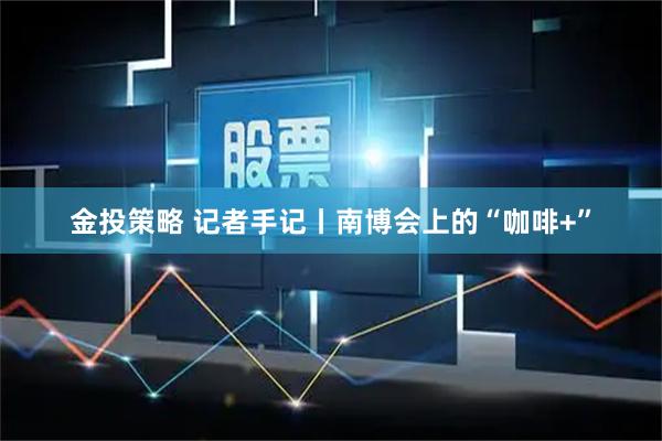 金投策略 记者手记丨南博会上的“咖啡+”