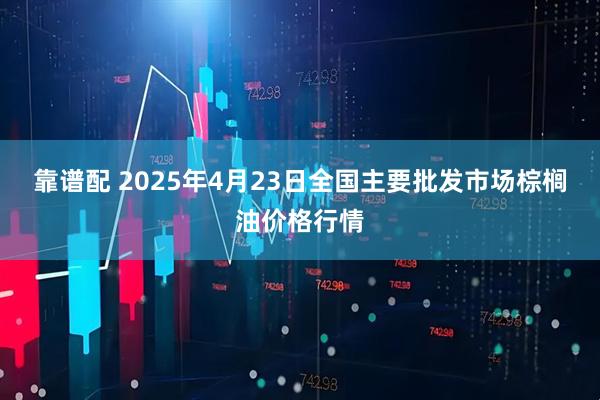 靠谱配 2025年4月23日全国主要批发市场棕榈油价格行情