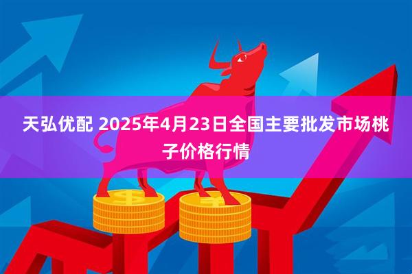 天弘优配 2025年4月23日全国主要批发市场桃子价格行情