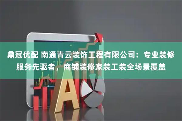 鼎冠优配 南通青云装饰工程有限公司：专业装修服务先驱者，商铺装修家装工装全场景覆盖