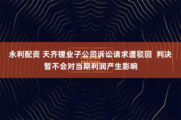 永利配资 天齐锂业子公司诉讼请求遭驳回  判决暂不会对当期利润产生影响