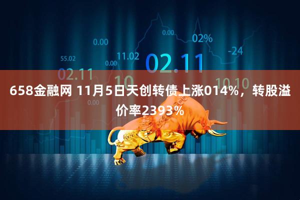 658金融网 11月5日天创转债上涨014%，转股溢价率2393%