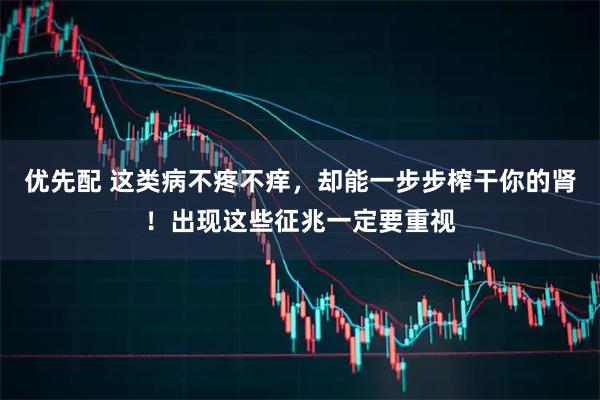 优先配 这类病不疼不痒，却能一步步榨干你的肾！出现这些征兆一定要重视